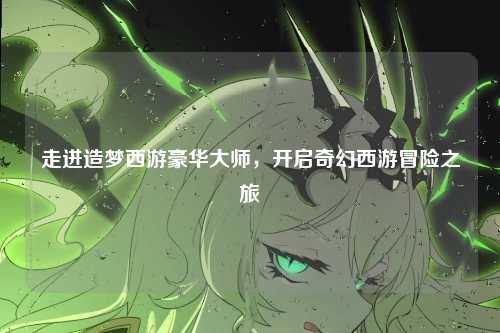 走进造梦西游豪华大师，开启奇幻西游冒险之旅