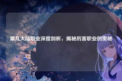 第九大陆职业深度剖析,揭秘厉害职业的奥秘