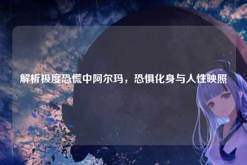 解析极度恐慌中阿尔玛,恐惧化身与人性映照