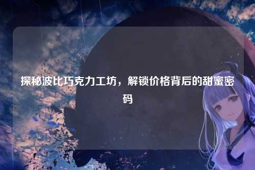 探秘波比巧克力工坊，解锁价格背后的甜蜜密码