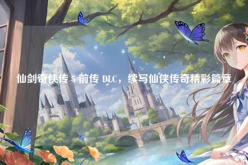 仙剑奇侠传 5 前传 DLC,续写仙侠传奇精彩篇章