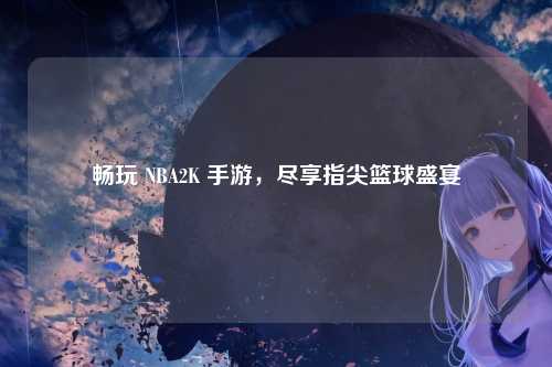 畅玩 NBA2K 手游,尽享指尖篮球盛宴