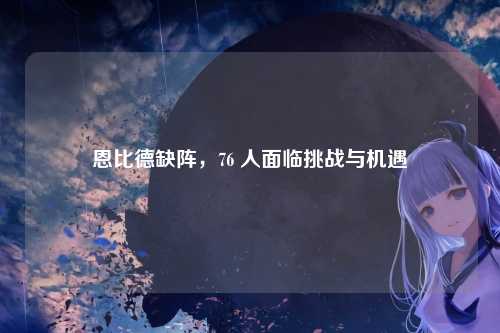 恩比德缺阵,76 人面临挑战与机遇