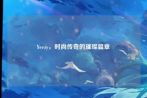Yeezy，时尚传奇的璀璨篇章