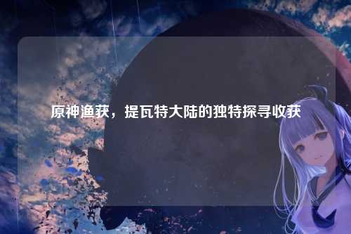 原神渔获，提瓦特大陆的独特探寻收获