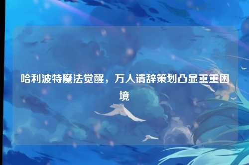 哈利波特魔法觉醒，万人请辞策划凸显重重困境