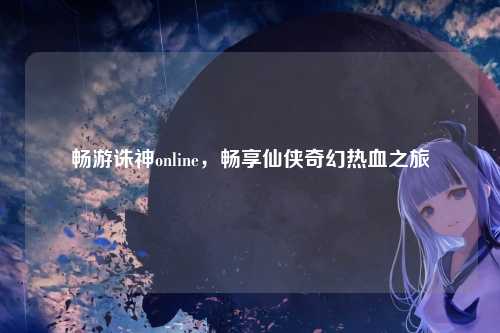 畅游诛神online，畅享仙侠奇幻热血之旅