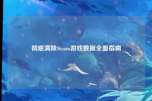 彻底清除Steam游戏数据全面指南