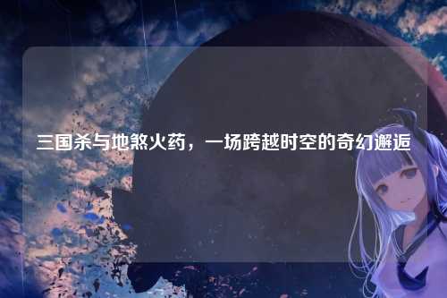 三国杀与地煞火药，一场跨越时空的奇幻邂逅