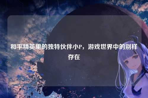 和平精英里的独特伙伴小P，游戏世界中的别样存在