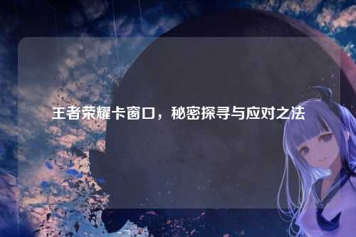 王者荣耀卡窗口,秘密探寻与应对之法