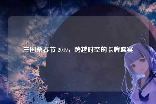 三国杀春节 2019,跨越时空的卡牌盛宴