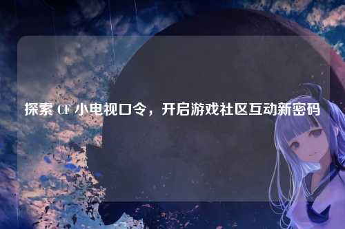 探索 CF 小电视口令,开启游戏社区互动新密码