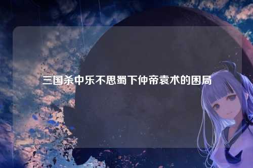 三国杀中乐不思蜀下仲帝袁术的困局