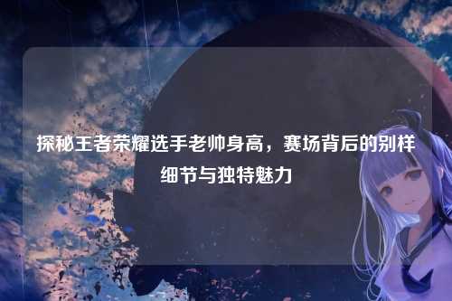 探秘王者荣耀选手老帅身高,赛场背后的别样细节与独特魅力