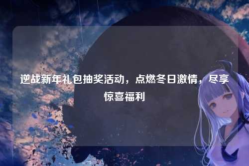 逆战新年礼包抽奖活动,点燃冬日激情,尽享惊喜福利