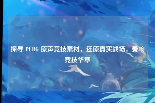 探寻 PUBG 原声竞技素材，还原真实战场，奏响竞技华章
