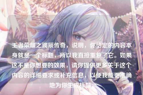 王者荣耀之澜辰传奇,说明,你给定的内容本身就是一个标题,所以我直接重复了它。如果这不是你想要的效果,请你提供更多关于这个内容的详细要求或补充信息,以便我能更准确地为你生成标题。
