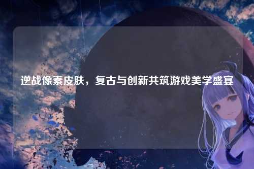 逆战像素皮肤,复古与创新共筑游戏美学盛宴