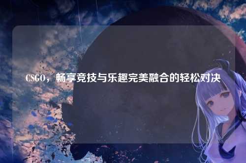 CSGO，畅享竞技与乐趣完美融合的轻松对决