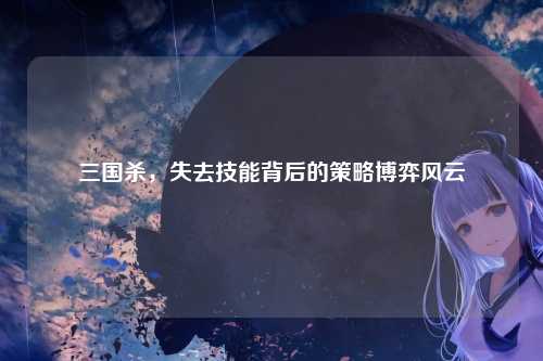 三国杀,失去技能背后的策略博弈风云
