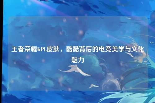 王者荣耀KPL皮肤，酷酷背后的电竞美学与文化魅力
