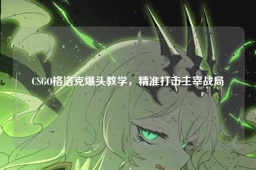 CSGO格洛克爆头教学,精准打击主宰战局