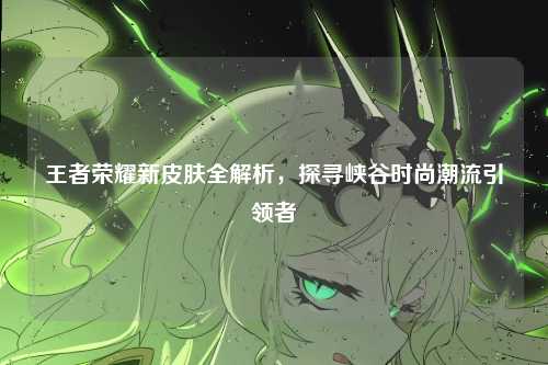 王者荣耀新皮肤全解析，探寻峡谷时尚潮流引领者