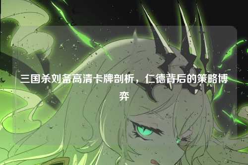 三国杀刘备高清卡牌剖析，仁德背后的策略博弈