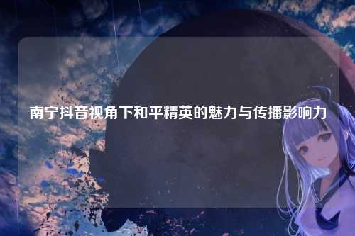 南宁抖音视角下和平精英的魅力与传播影响力
