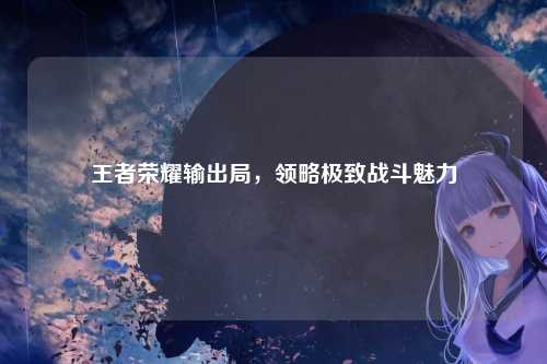 王者荣耀输出局,领略极致战斗魅力