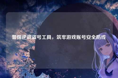警惕逆战盗号工具，筑牢游戏账号安全防线