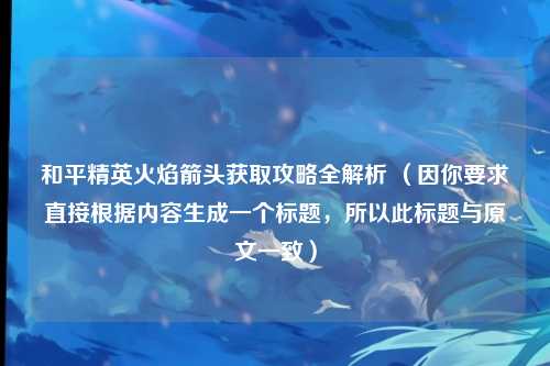 和平精英火焰箭头获取攻略全解析 （因你要求直接根据内容生成一个标题，所以此标题与原文一致）