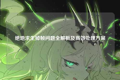 绝地求生掉帧问题全解析及高效处理方案
