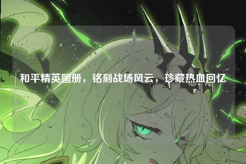和平精英图册，铭刻战场风云，珍藏热血回忆