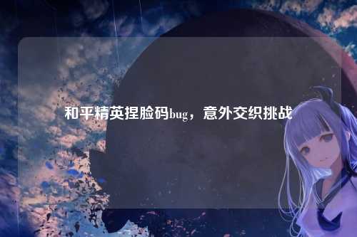 和平精英捏脸码bug，意外交织挑战