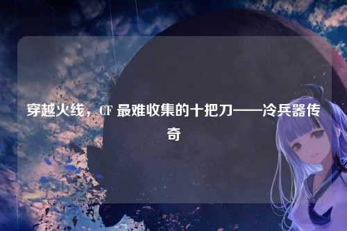 穿越火线,CF 最难收集的十把刀——冷兵器传奇