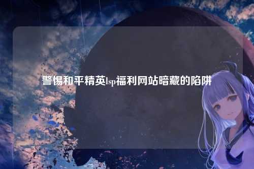 警惕和平精英lsp福利网站暗藏的陷阱