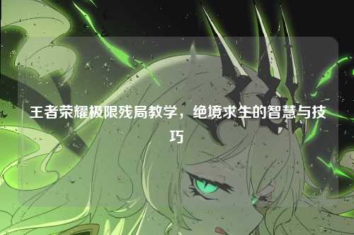 王者荣耀极限残局教学,绝境求生的智慧与技巧