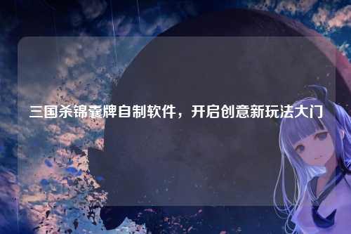 三国杀锦囊牌自制软件,开启创意新玩法大门