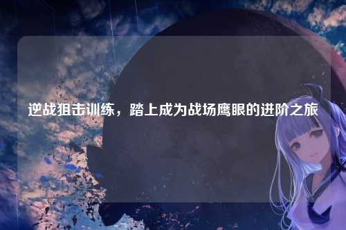 逆战狙击训练,踏上成为战场鹰眼的进阶之旅