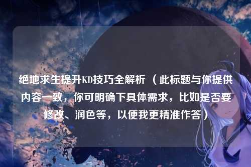 绝地求生提升KD技巧全解析 (此标题与你提供内容一致,你可明确下具体需求,比如是否要修改、润色等,以便我更精准作答)