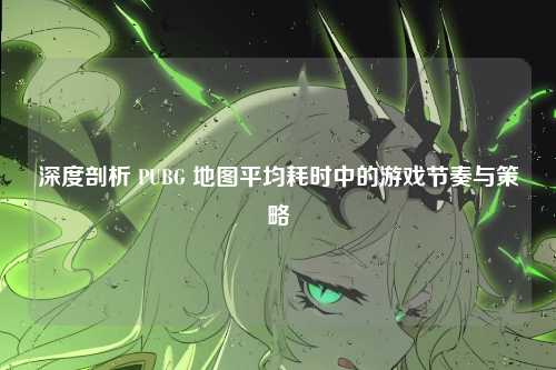 深度剖析 PUBG 地图平均耗时中的游戏节奏与策略