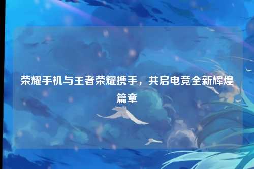 荣耀手机与王者荣耀携手，共启电竞全新辉煌篇章