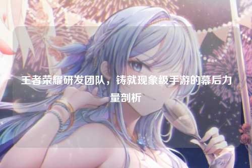 王者荣耀研发团队,铸就现象级手游的幕后力量剖析