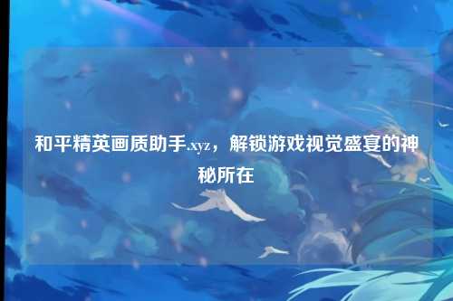 和平精英画质助手.xyz,解锁游戏视觉盛宴的神秘所在