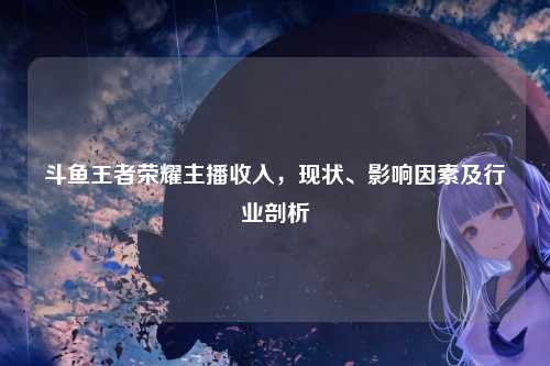 斗鱼王者荣耀主播收入,现状、影响因素及行业剖析
