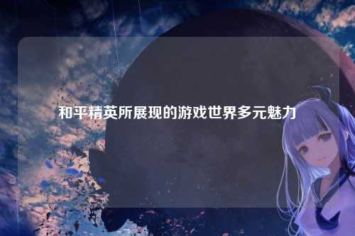 和平精英所展现的游戏世界多元魅力