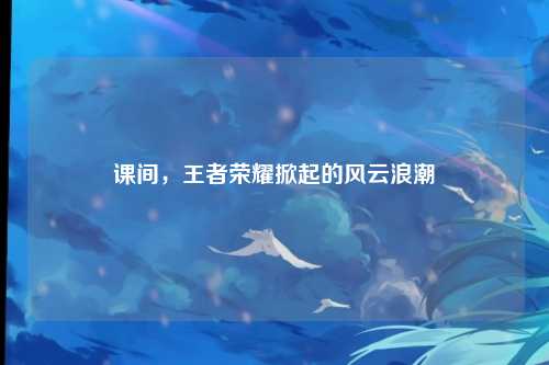 课间，王者荣耀掀起的风云浪潮