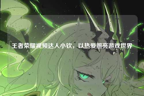 王者荣耀视频达人小钦,以热爱照亮游戏世界